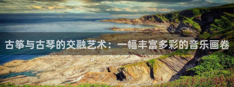 凯发k8娱乐平台网址:古筝与古琴的交融艺术:一幅丰富多彩的音